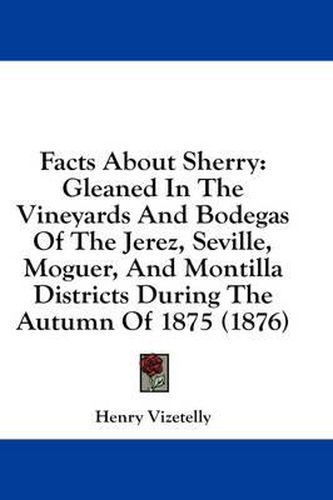 Facts about Sherry: Gleaned in the Vineyards and Bodegas of the Jerez, Seville, Moguer, and Montilla Districts During the Autumn of 1875 (1876)