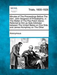 Cover image for Minutes of the Proceedings Before the Hon. John Sergeant of Philadelphia, in the Matter of the Pea Patch Island, Referred to Him as Sole Arbitrator Between the United States on One Side, and James Humphrey on the Other