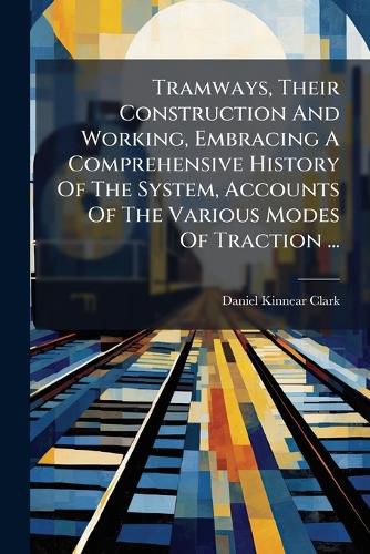 Cover image for Tramways, Their Construction And Working, Embracing A Comprehensive History Of The System, Accounts Of The Various Modes Of Traction ...