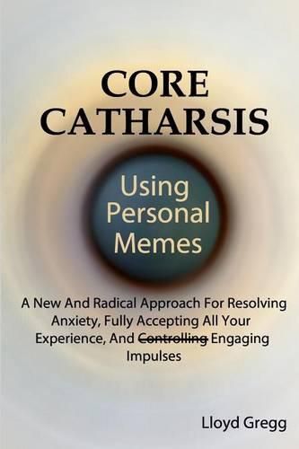 Cover image for Core Catharsis Using Personal Memes: A New And Radical Approach For Resolving Anxiety, Fully Accepting All Your Experience, And Engaging Impulses