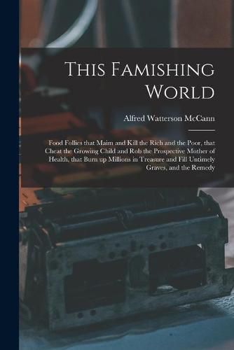 This Famishing World: Food Follies That Maim and Kill the Rich and the Poor, That Cheat the Growing Child and Rob the Prospective Mother of Health, That Burn up Millions in Treasure and Fill Untimely Graves, and the Remedy