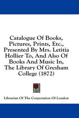 Cover image for Catalogue of Books, Pictures, Prints, Etc., Presented by Mrs. Letitia Hollier To, and Also of Books and Music In, the Library of Gresham College (1872)