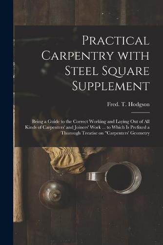 Practical Carpentry With Steel Square Supplement: Being a Guide to the Correct Working and Laying out of All Kinds of Carpenters' and Joiners' Work ... to Which is Prefixed a Thorough Treatise on Carpenters' Geometry