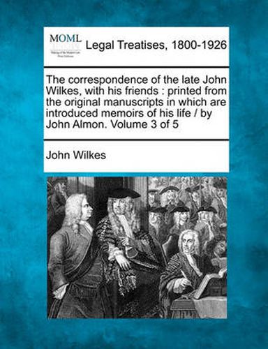 Cover image for The Correspondence of the Late John Wilkes, with His Friends: Printed from the Original Manuscripts in Which Are Introduced Memoirs of His Life / By John Almon. Volume 3 of 5