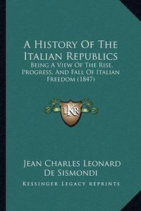 Cover image for A History of the Italian Republics: Being a View of the Rise, Progress, and Fall of Italian Freedom (1847)