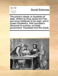 Cover image for The Prince's Cabala: Or Mysteries of State. Written by King James the First, and Some Noblemen in His Reign, and in Queen Elizabeth's. with Isocrates's Discourse to a Prince, on Kingly Government. Translated from the Greek.