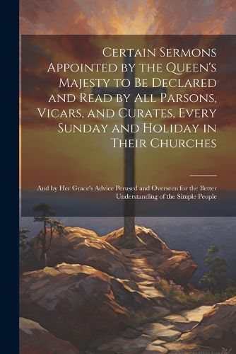 Cover image for Certain Sermons Appointed by the Queen's Majesty to be Declared and Read by all Parsons, Vicars, and Curates, Every Sunday and Holiday in Their Churches; and by Her Grace's Advice Perused and Overseen for the Better Understanding of the Simple People