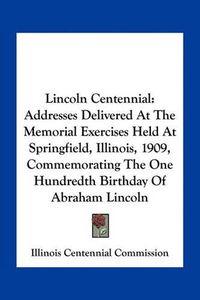 Cover image for Lincoln Centennial: Addresses Delivered at the Memorial Exercises Held at Springfield, Illinois, 1909, Commemorating the One Hundredth Birthday of Abraham Lincoln