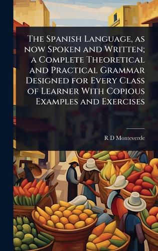 Cover image for The Spanish Language, as now Spoken and Written; a Complete Theoretical and Practical Grammar Designed for Every Class of Learner With Copious Examples and Exercises
