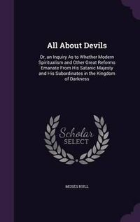 Cover image for All about Devils: Or, an Inquiry as to Whether Modern Spiritualism and Other Great Reforms Emanate from His Satanic Majesty and His Subordinates in the Kingdom of Darkness