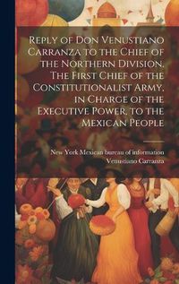 Cover image for Reply of Don Venustiano Carranza to the Chief of the Northern Division. The First Chief of the Constitutionalist Army, in Charge of the Executive Power, to the Mexican People