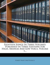 Cover image for Eighteen Songs in Three Volumes: Published in Three Editions for High, Medium and Low Voice, Volume 1...