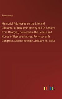Cover image for Memorial Addresses on the Life and Character of Benjamin Harvey Hill (A Senator from Georgia), Delivered in the Senate and House of Representatives, Forty-seventh Congress, Second session, January 25, 1883
