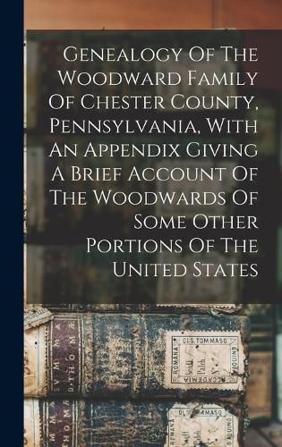 Cover image for Genealogy Of The Woodward Family Of Chester County, Pennsylvania, With An Appendix Giving A Brief Account Of The Woodwards Of Some Other Portions Of The United States