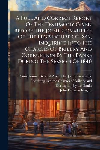 Cover image for A Full And Correct Report Of The Testimony Given Before The Joint Committee Of The Legislature Of 1842, Inquiring Into The Charges Of Bribery And Corruption By The Banks During The Session Of 1840
