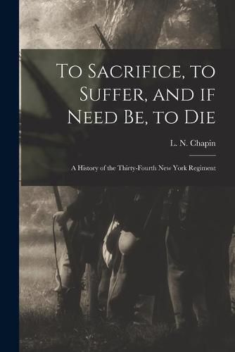 To Sacrifice, to Suffer, and If Need Be, to Die: a History of the Thirty-fourth New York Regiment