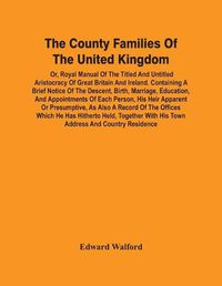 Cover image for The County Families Of The United Kingdom; Or, Royal Manual Of The Titled And Untitled Aristocracy Of Great Britain And Ireland. Containing A Brief Notice Of The Descent, Birth, Marriage, Education, And Appointments Of Each Person, His Heir Apparent Or Presump