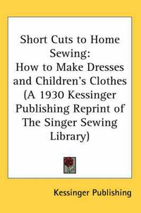 Cover image for Short Cuts to Home Sewing: How to Make Dresses and Children's Clothes (a 1930 Kessinger Publishing Reprint of the Singer Sewing Library)