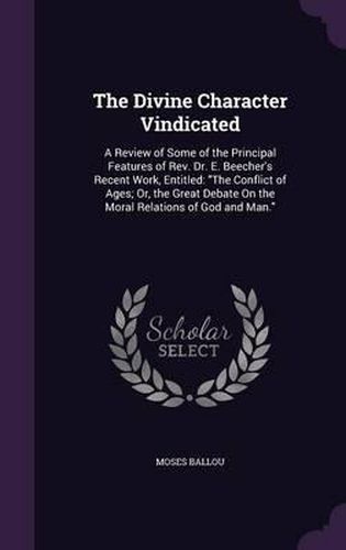 Cover image for The Divine Character Vindicated: A Review of Some of the Principal Features of REV. Dr. E. Beecher's Recent Work, Entitled: The Conflict of Ages; Or, the Great Debate on the Moral Relations of God and Man.