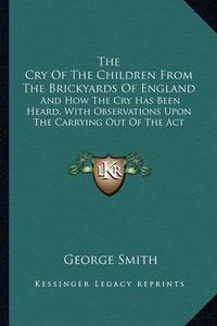 Cover image for The Cry of the Children from the Brickyards of England: And How the Cry Has Been Heard, with Observations Upon the Carrying Out of the ACT