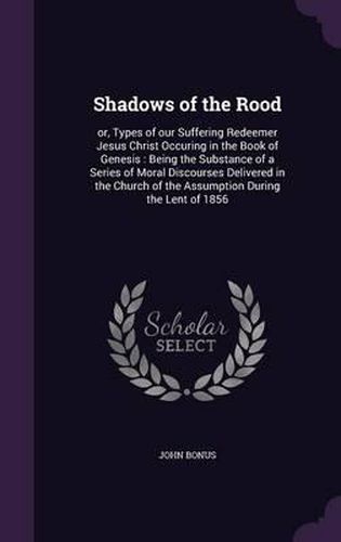 Shadows of the Rood: Or, Types of Our Suffering Redeemer Jesus Christ Occuring in the Book of Genesis: Being the Substance of a Series of Moral Discourses Delivered in the Church of the Assumption During the Lent of 1856