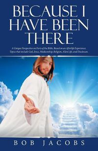 Cover image for Because I Have Been There: A Unique Perspective on Parts of the Bible, Based on an Afterlife Experience. Topics That Include God, Jesus, Mediumship, Religion, Alien Life, and Disclosure.