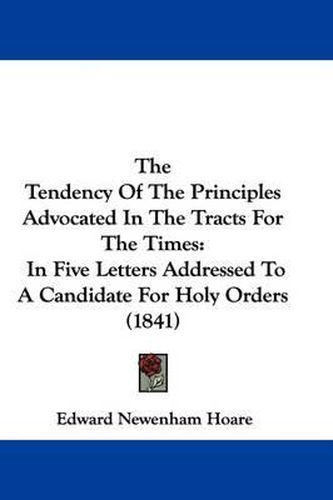 Cover image for The Tendency Of The Principles Advocated In The Tracts For The Times: In Five Letters Addressed To A Candidate For Holy Orders (1841)