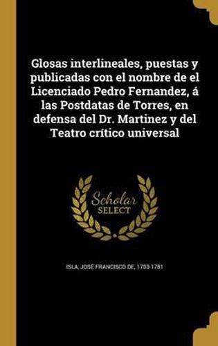 Cover image for Glosas Interlineales, Puestas y Publicadas Con El Nombre de El Licenciado Pedro Fernandez, a Las Postdatas de Torres, En Defensa del Dr. Martinez y del Teatro Critico Universal