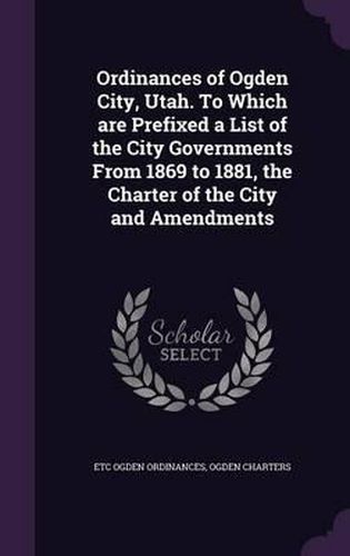 Cover image for Ordinances of Ogden City, Utah. to Which Are Prefixed a List of the City Governments from 1869 to 1881, the Charter of the City and Amendments