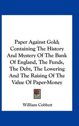 Cover image for Paper Against Gold; Containing the History and Mystery of the Bank of England, the Funds, the Debt, the Lowering and the Raising of the Value of Paper-Money