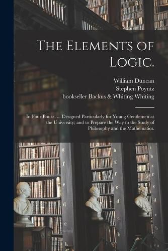 Cover image for The Elements of Logic.: In Four Books. ... Designed Particularly for Young Gentlemen at the University; and to Prepare the Way to the Study of Philosophy and the Mathematics.