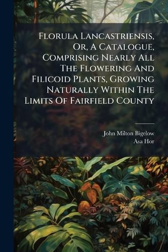 Cover image for Florula Lancastriensis, Or, a Catalogue, Comprising Nearly All the Flowering and Filicoid Plants, Growing Naturally Within the Limits of Fairfield County