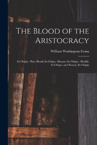 The Blood of the Aristocracy: Its Origin: Pure Blood; Its Origin. Disease; Its Origin: Health; Its Origin, and Beauty; Its Origin