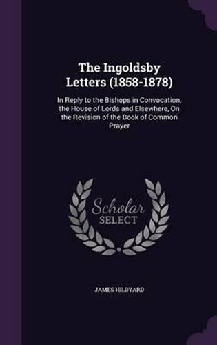 The Ingoldsby Letters (1858-1878): In Reply to the Bishops in Convocation, the House of Lords and Elsewhere, on the Revision of the Book of Common Prayer