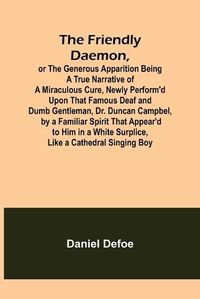 Cover image for The Friendly Daemon, or the Generous Apparition Being a True Narrative of a Miraculous Cure, Newly Perform'd Upon That Famous Deaf and Dumb Gentleman, Dr. Duncan Campbel, by a Familiar Spirit That Appear'd to Him in a White Surplice, Like a Cathedral Singing B