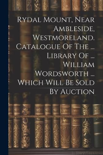 Cover image for Rydal Mount, Near Ambleside, Westmoreland. Catalogue Of The ... Library Of ... William Wordsworth ... Which Will Be Sold By Auction