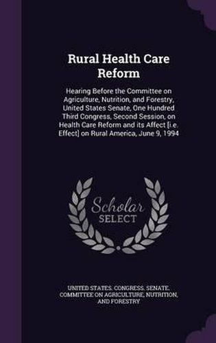 Cover image for Rural Health Care Reform: Hearing Before the Committee on Agriculture, Nutrition, and Forestry, United States Senate, One Hundred Third Congress, Second Session, on Health Care Reform and Its Affect [I.E. Effect] on Rural America, June 9, 1994