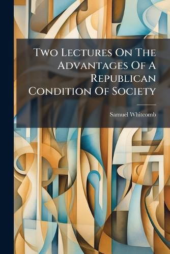 Cover image for Two Lectures on the Advantages of a Republican Condition of Society: For the Promotion of the Arts, and the Cultivation of Science