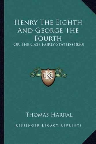 Cover image for Henry the Eighth and George the Fourth Henry the Eighth and George the Fourth: Or the Case Fairly Stated (1820) or the Case Fairly Stated (1820)