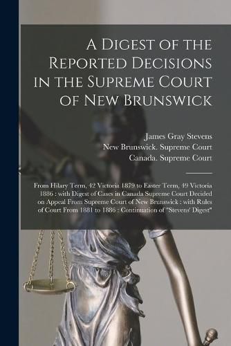 A Digest of the Reported Decisions in the Supreme Court of New Brunswick [microform]: From Hilary Term, 42 Victoria 1879 to Easter Term, 49 Victoria 1886: With Digest of Cases in Canada Supreme Court Decided on Appeal From Supreme Court of New...