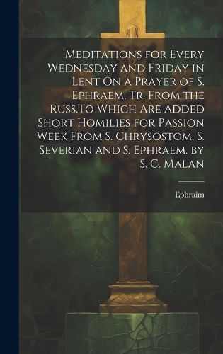 Cover image for Meditations for Every Wednesday and Friday in Lent On a Prayer of S. Ephraem, Tr. From the Russ.To Which Are Added Short Homilies for Passion Week From S. Chrysostom, S. Severian and S. Ephraem. by S. C. Malan