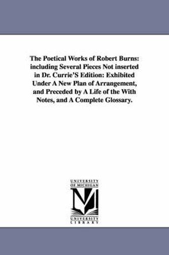 Cover image for The Poetical Works of Robert Burns: including Several Pieces Not inserted in Dr. Currie'S Edition: Exhibited Under A New Plan of Arrangement, and Preceded by A Life of the With Notes, and A Complete Glossary.