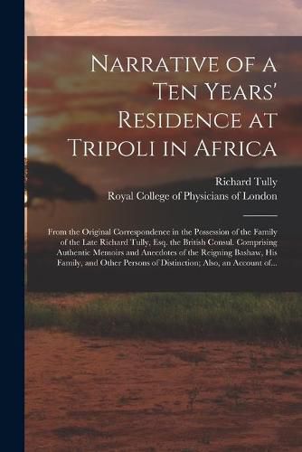 Cover image for Narrative of a Ten Years' Residence at Tripoli in Africa: From the Original Correspondence in the Possession of the Family of the Late Richard Tully, Esq. the British Consul. Comprising Authentic Memoirs and Anecdotes of the Reigning Bashaw, His...