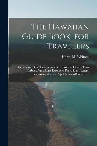 Cover image for The Hawaiian Guide Book, for Travelers: Containing a Brief Description of the Hawaiian Islands, Their Harbors, Agricultural Resources, Plantations, Scenery, Volcanoes, Climate, Population, and Commerce