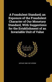 Cover image for A Fraudulent Standard; An Exposure of the Fraudulent Character of Our Monetary Standard, with Suggestions for the Establishment of an Invariable Unit of Value