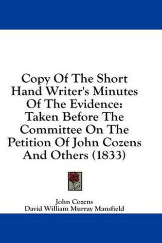 Cover image for Copy of the Short Hand Writer's Minutes of the Evidence: Taken Before the Committee on the Petition of John Cozens and Others (1833)