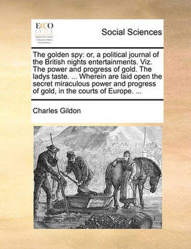 Cover image for The Golden Spy: Or, a Political Journal of the British Nights Entertainments. Viz. the Power and Progress of Gold. the Ladys Taste. ... Wherein Are Laid Open the Secret Miraculous Power and Progress of Gold, in the Courts of Europe. ...