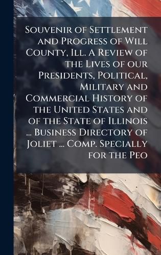 Cover image for Souvenir of Settlement and Progress of Will County, Ill. A Review of the Lives of our Presidents, Political, Military and Commercial History of the United States and of the State of Illinois ... Business Directory of Joliet ... Comp. Specially for the Peo