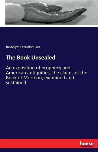 Cover image for The Book Unsealed: An exposition of prophecy and American antiquities, the claims of the Book of Mormon, examined and sustained