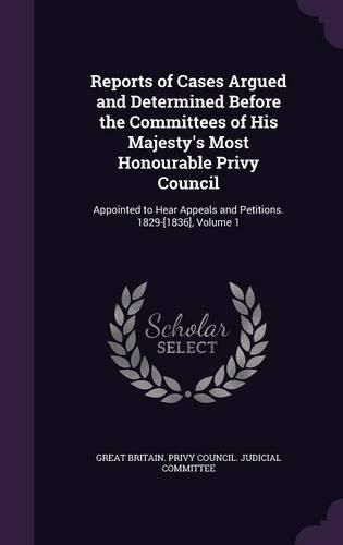 Reports of Cases Argued and Determined Before the Committees of His Majesty's Most Honourable Privy Council: Appointed to Hear Appeals and Petitions. 1829-[1836], Volume 1